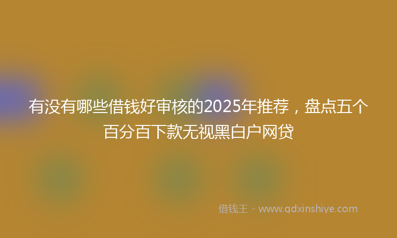 有没有哪些借钱好审核的2025年推荐，盘点五个百分百下款无视黑白户网贷