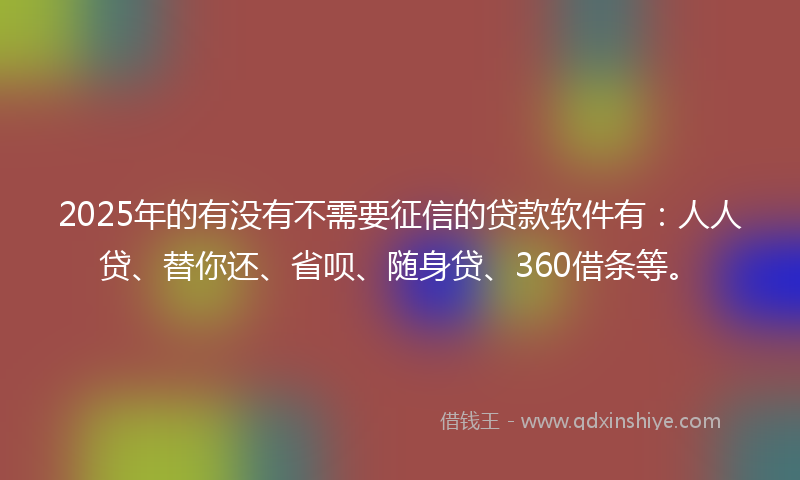 2025年的有没有不需要征信的贷款软件有：人人贷、替你还、省呗、随身贷、360借条等。