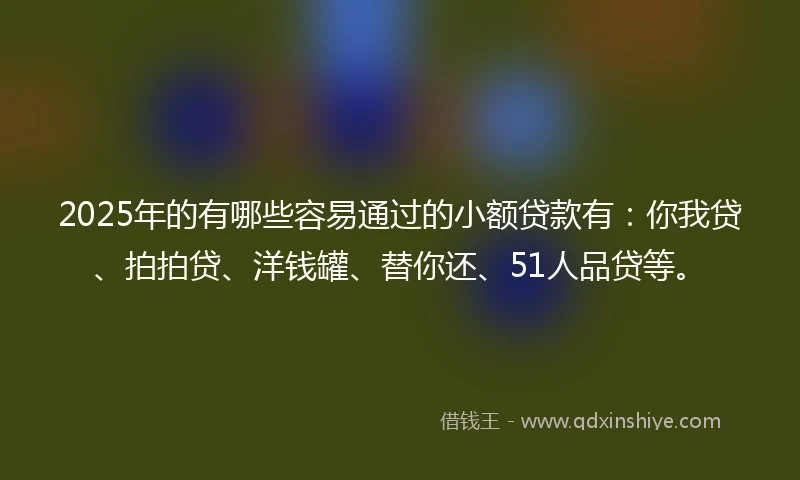 2025年的有哪些容易通过的小额贷款有：你我贷、拍拍贷、洋钱罐、替你还、51人品贷等。