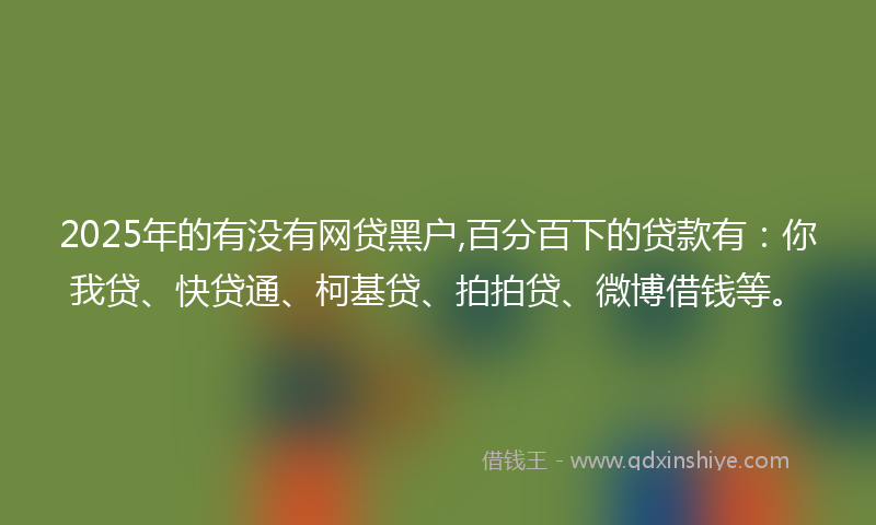 2025年的有没有网贷黑户,百分百下的贷款有：你我贷、快贷通、柯基贷、拍拍贷、微博借钱等。