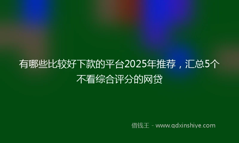 有哪些比较好下款的平台2025年推荐，汇总5个不看综合评分的网贷