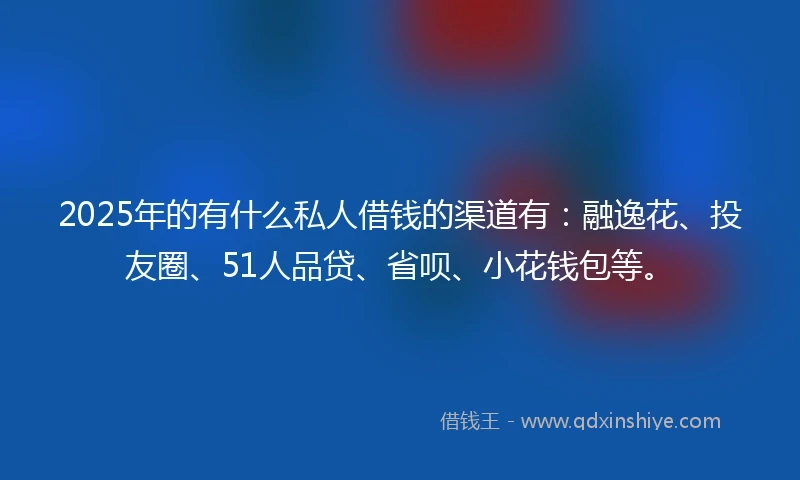 2025年的有什么私人借钱的渠道有：融逸花、投友圈、51人品贷、省呗、小花钱包等。