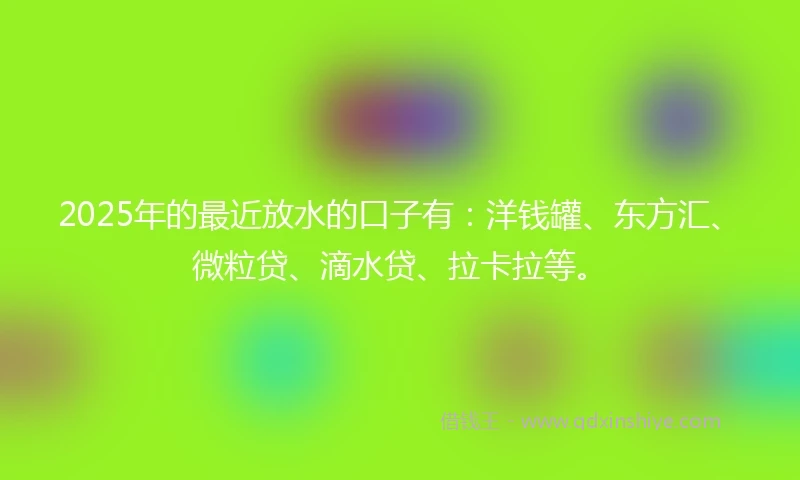 2025年的最近放水的口子有：洋钱罐、东方汇、微粒贷、滴水贷、拉卡拉等。