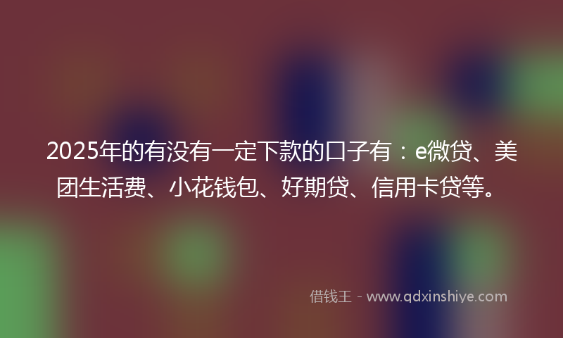 2025年的有没有一定下款的口子有：e微贷、美团生活费、小花钱包、好期贷、信用卡贷等。