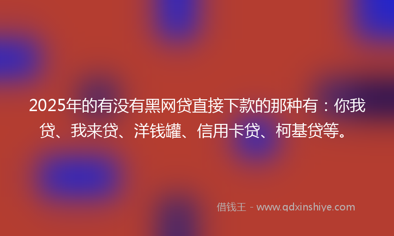 2025年的有没有黑网贷直接下款的那种有：你我贷、我来贷、洋钱罐、信用卡贷、柯基贷等。