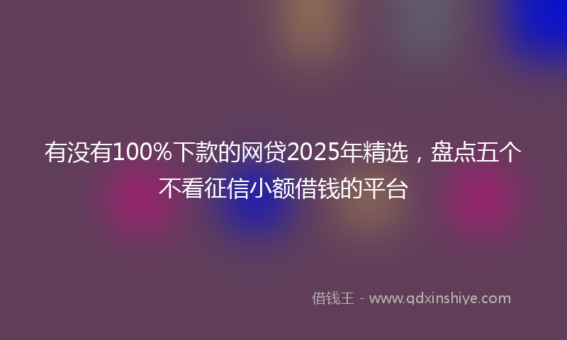 有没有100%下款的网贷2025年精选，盘点五个不看征信小额借钱的平台
