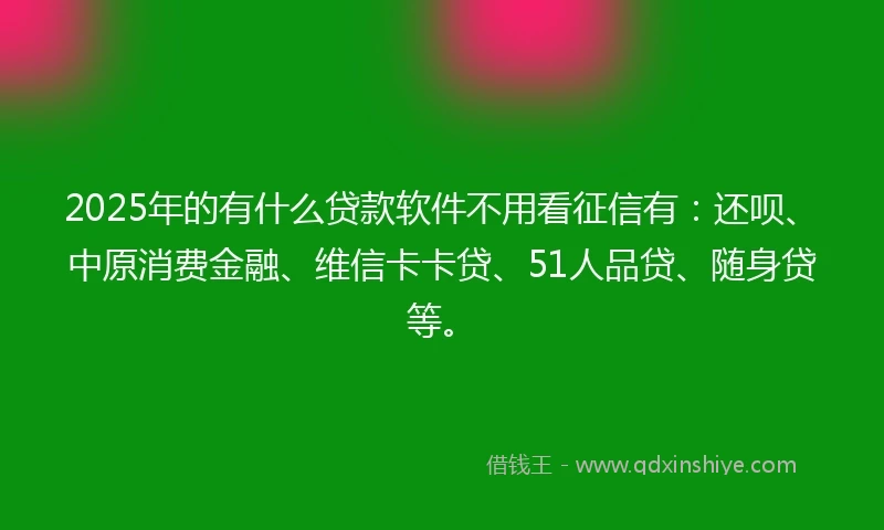 2025年的有什么贷款软件不用看征信有:还呗、中原消费金融、维信卡卡贷、51人品贷、随身贷等。