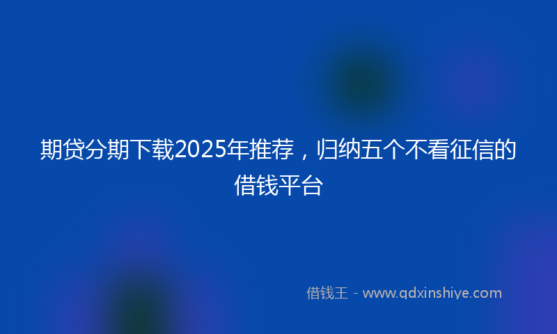 期贷分期下载2025年推荐，归纳五个不看征信的借钱平台