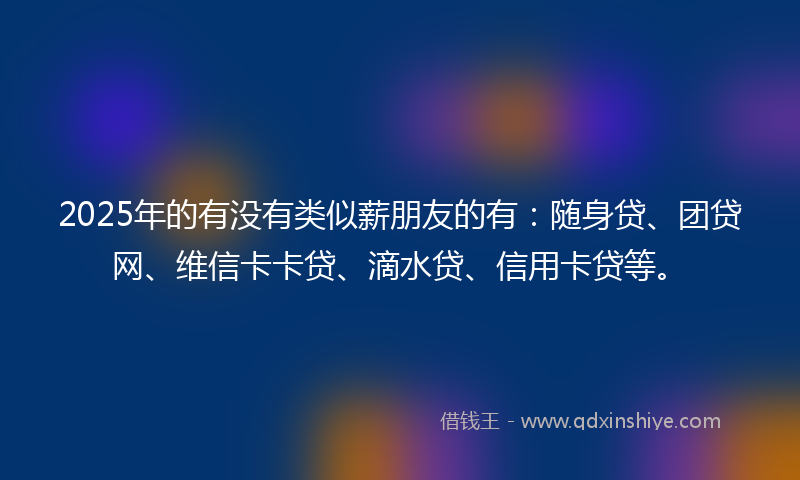2025年的有没有类似薪朋友的有：随身贷、团贷网、维信卡卡贷、滴水贷、信用卡贷等。
