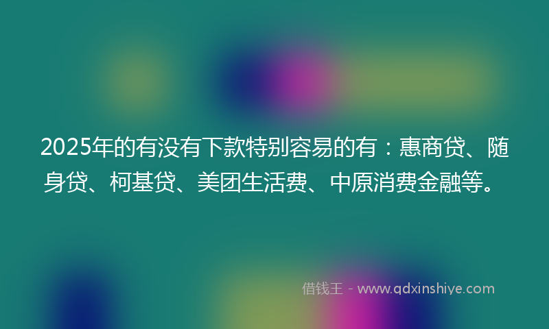 2025年的有没有下款特别容易的有：惠商贷、随身贷、柯基贷、美团生活费、中原消费金融等。