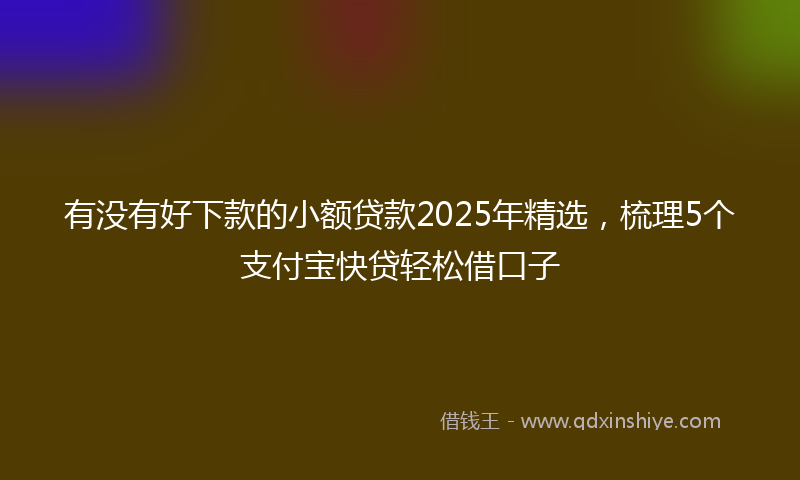 有没有好下款的小额贷款2025年精选，梳理5个支付宝快贷轻松借口子