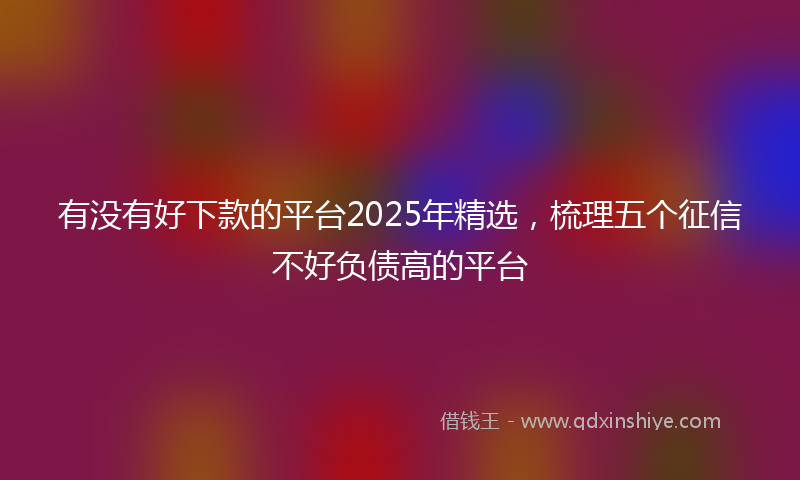 有没有好下款的平台2025年精选，梳理五个征信不好负债高的平台