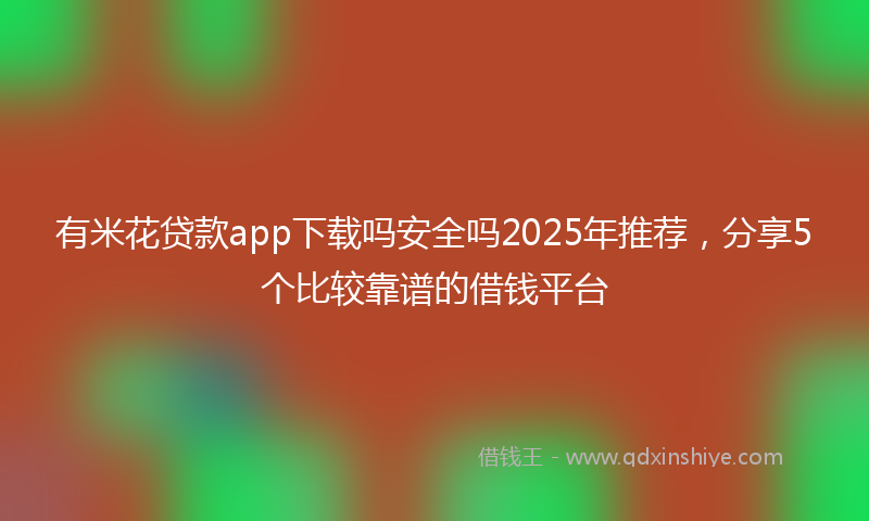 有米花贷款app下载吗安全吗2025年推荐，分享5个比较靠谱的借钱平台
