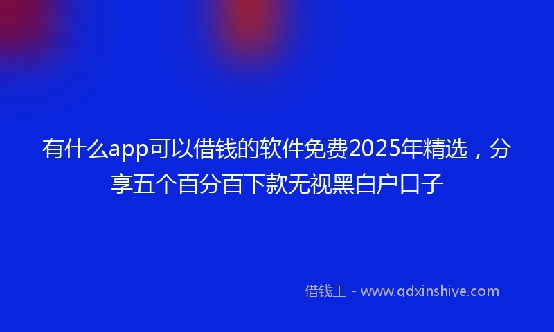 有什么app可以借钱的软件免费2025年精选，分享五个百分百下款无视黑白户口子