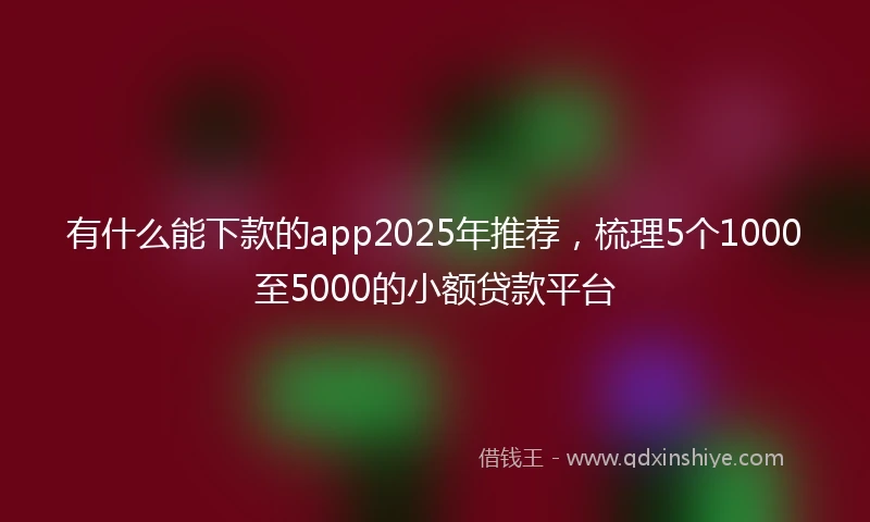 有什么能下款的app2025年推荐，梳理5个1000至5000的小额贷款平台