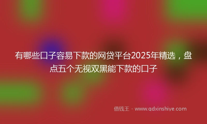 有哪些口子容易下款的网贷平台2025年精选,盘点五个无视双黑能下款的口子