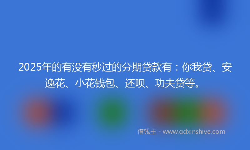 2025年的有没有秒过的分期贷款有：你我贷、安逸花、小花钱包、还呗、功夫贷等。