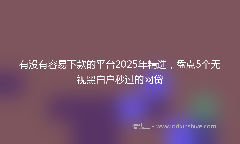 有没有容易下款的平台2025年精选，盘点5个无视黑白户秒过的网贷