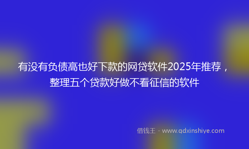 有没有负债高也好下款的网贷软件2025年推荐，整理五个贷款好做不看征信的软件