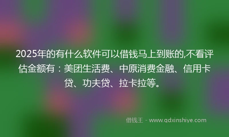 2025年的有什么软件可以借钱马上到账的,不看评估金额有：美团生活费、中原消费金融、信用卡贷、功夫贷、拉卡拉等。