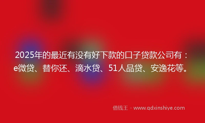 2025年的最近有没有好下款的口子贷款公司有：e微贷、替你还、滴水贷、51人品贷、安逸花等。
