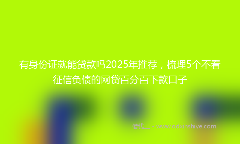 有身份证就能贷款吗2025年推荐，梳理5个不看征信负债的网贷百分百下款口子