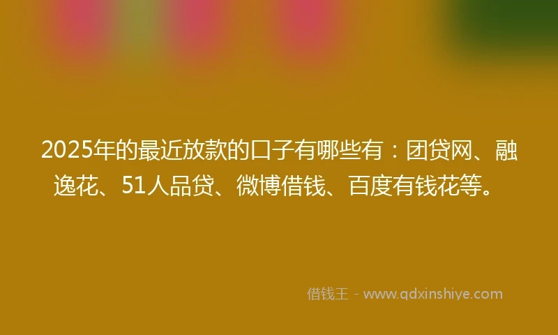2025年的最近放款的口子有哪些有：团贷网、融逸花、51人品贷、微博借钱、百度有钱花等。