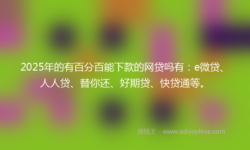 2025年的有百分百能下款的网贷吗有：e微贷、人人贷、替你还、好期贷、快贷通等。