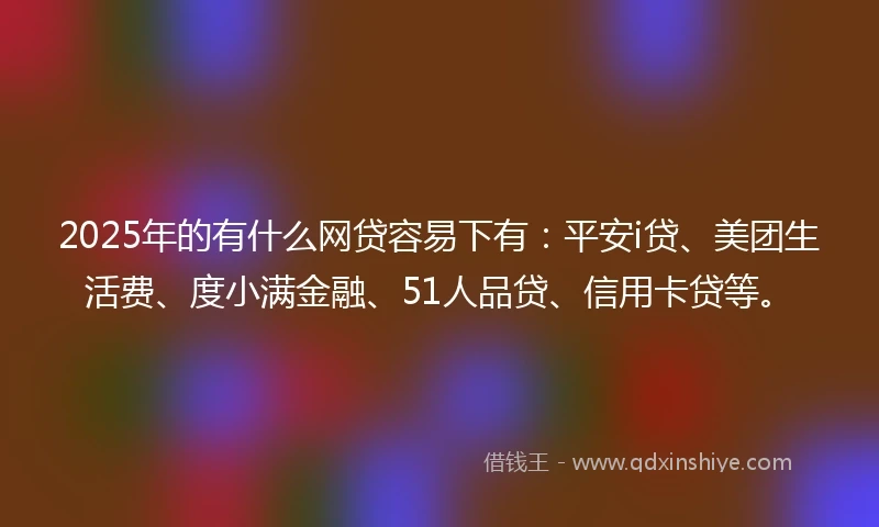 2025年的有什么网贷容易下有：平安i贷、美团生活费、度小满金融、51人品贷、信用卡贷等。
