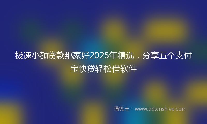 极速小额贷款那家好2025年精选，分享五个支付宝快贷轻松借软件