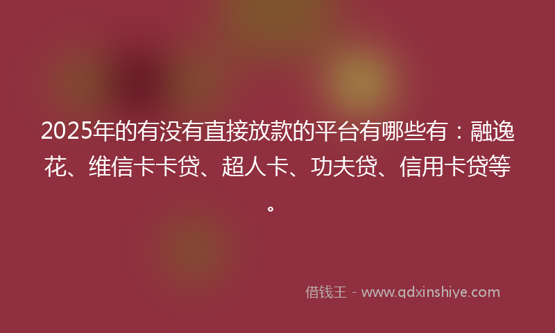 2025年的有没有直接放款的平台有哪些有：融逸花、维信卡卡贷、超人卡、功夫贷、信用卡贷等。