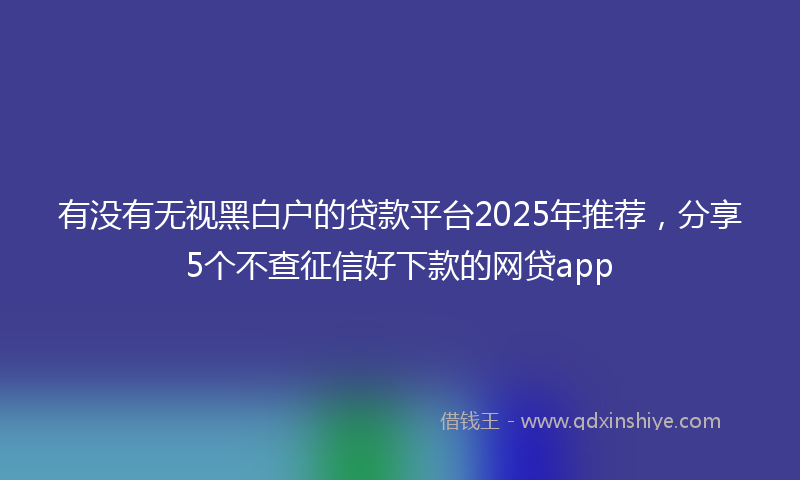 有没有无视黑白户的贷款平台2025年推荐,分享5个不查征信好下款的网贷app