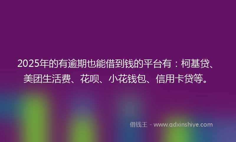 2025年的有逾期也能借到钱的平台有：柯基贷、美团生活费、花呗、小花钱包、信用卡贷等。