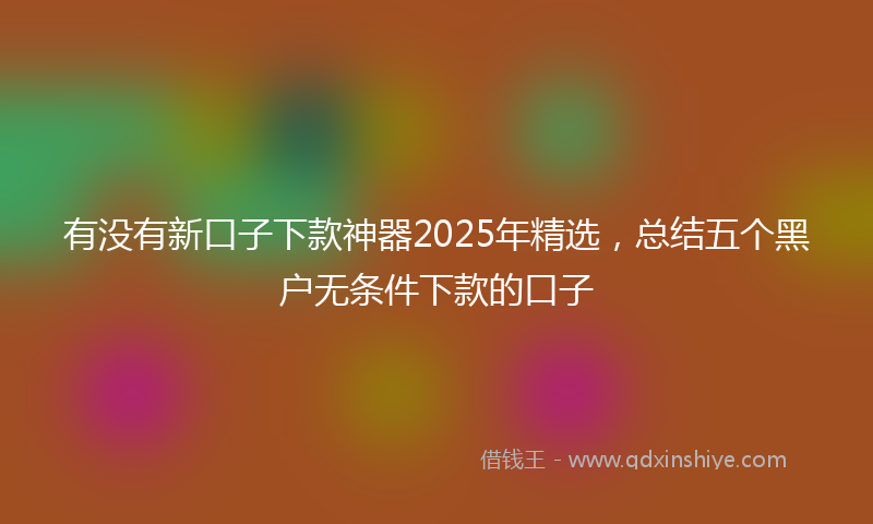 有没有新口子下款神器2025年精选，总结五个黑户无条件下款的口子