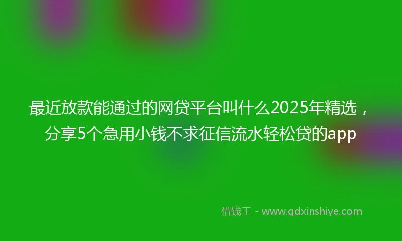 最近放款能通过的网贷平台叫什么2025年精选，分享5个急用小钱不求征信流水轻松贷的app