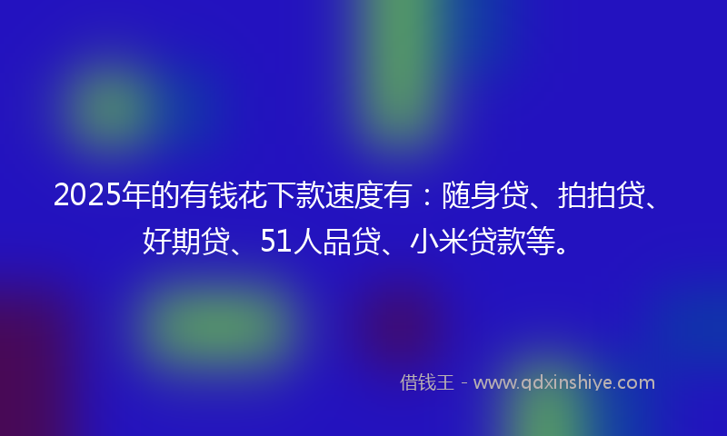 2025年的有钱花下款速度有：随身贷、拍拍贷、好期贷、51人品贷、小米贷款等。