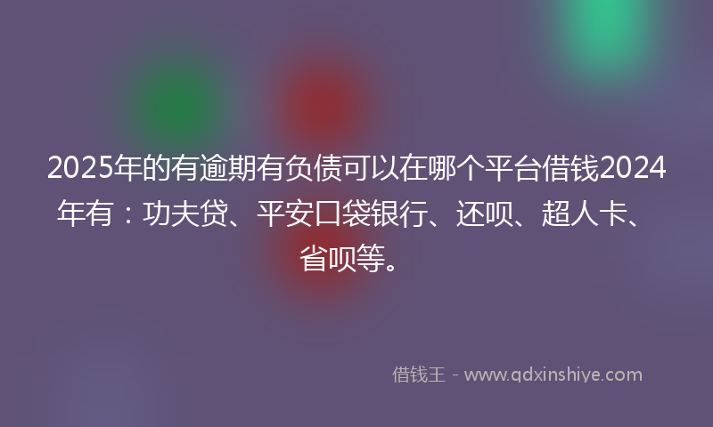 2025年的有逾期有负债可以在哪个平台借钱2024年有：功夫贷、平安口袋银行、还呗、超人卡、省呗等。