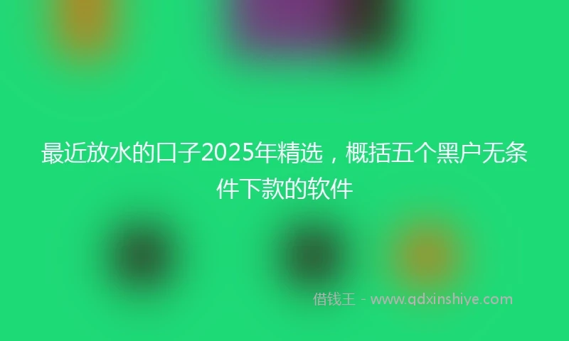 最近放水的口子2025年精选，概括五个黑户无条件下款的软件