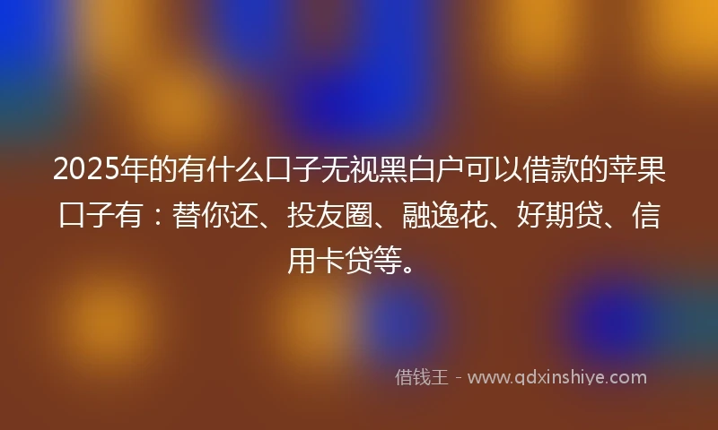 2025年的有什么口子无视黑白户可以借款的苹果口子有：替你还、投友圈、融逸花、好期贷、信用卡贷等。