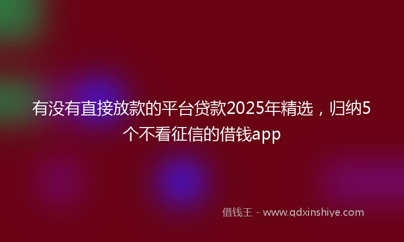 有没有直接放款的平台贷款2025年精选，归纳5个不看征信的借钱app