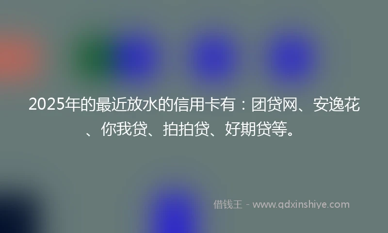 2025年的最近放水的信用卡有:团贷网、安逸花、你我贷、拍拍贷、好期贷等。