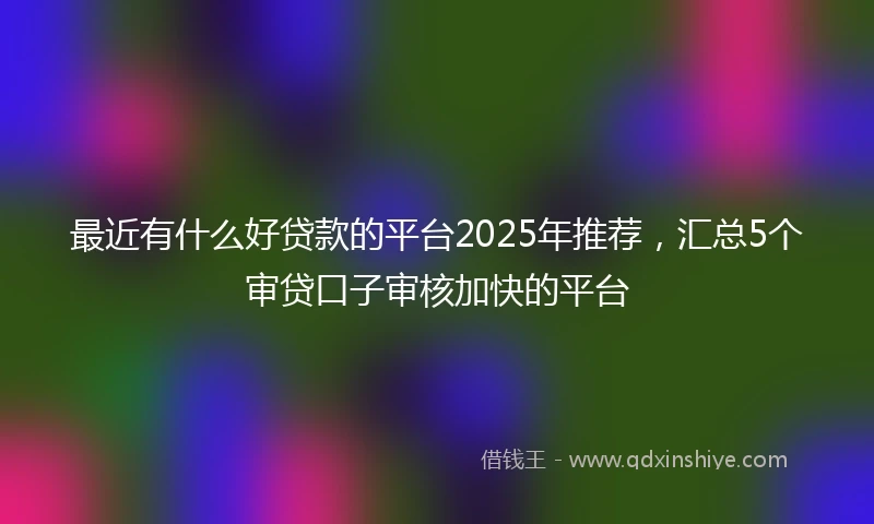 最近有什么好贷款的平台2025年推荐，汇总5个审贷口子审核加快的平台