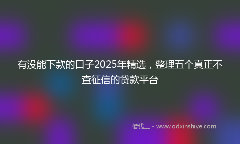 有没能下款的口子2025年精选，整理五个真正不查征信的贷款平台