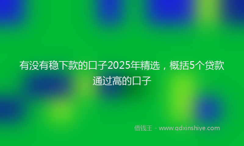 有没有稳下款的口子2025年精选，概括5个贷款通过高的口子