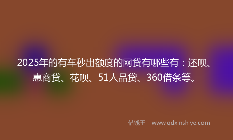 2025年的有车秒出额度的网贷有哪些有：还呗、惠商贷、花呗、51人品贷、360借条等。