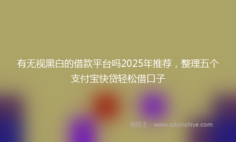 有无视黑白的借款平台吗2025年推荐，整理五个支付宝快贷轻松借口子