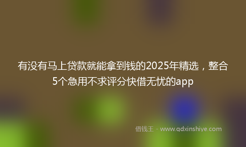 有没有马上贷款就能拿到钱的2025年精选，整合5个急用不求评分快借无忧的app