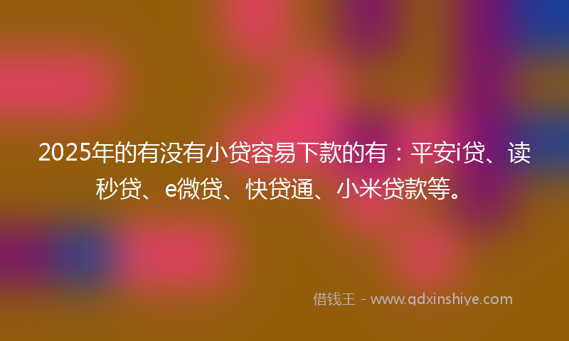 2025年的有没有小贷容易下款的有：平安i贷、读秒贷、e微贷、快贷通、小米贷款等。