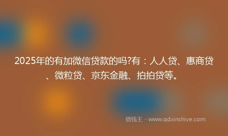 2025年的有加微信贷款的吗?有：人人贷、惠商贷、微粒贷、京东金融、拍拍贷等。