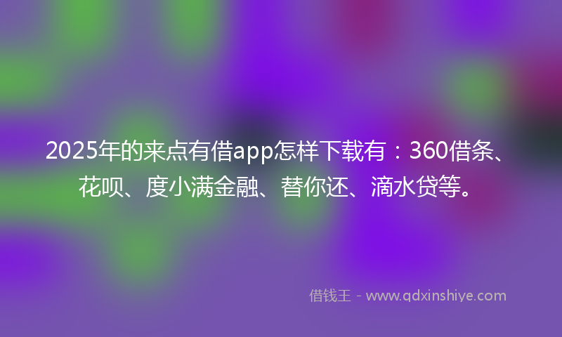 2025年的来点有借app怎样下载有：360借条、花呗、度小满金融、替你还、滴水贷等。